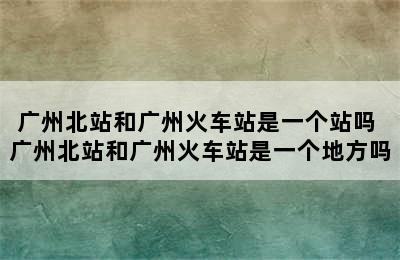 广州北站和广州火车站是一个站吗 广州北站和广州火车站是一个地方吗